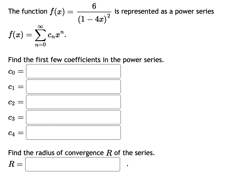 The function f(x)
f(x) = [cnx".
n=0
C1
C2
Find the first few coefficients in the power series.
CO =
C3
||
||
||
=
C4 =
6
(1 — 4x) ²
is represented as a power series
Find the radius of convergence R of the series.
R =