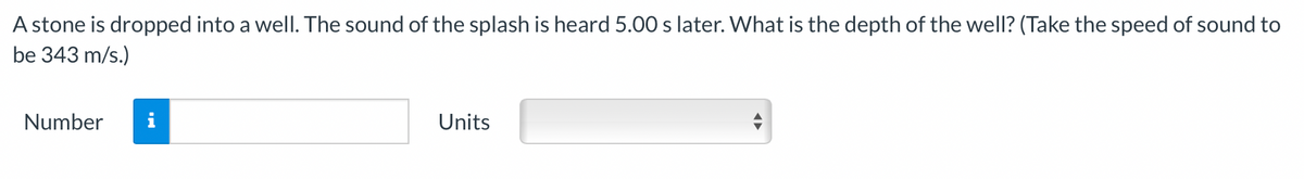 A stone is dropped into a well. The sound of the splash is heard 5.00 s later. What is the depth of the well? (Take the speed of sound to
be 343 m/s.)
Number
i
Units