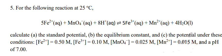 5. For the following reaction at 25 °C,
5FE2+
*(aq) + MnO4 (aq) + 8H"(aq) = 5Fe*(aq) + Mn²*(aq) + 4H2O(1)
calculate (a) the standard potential, (b) the equilibrium constant, and (c) the potential under these
conditions: [Fe2+] = 0.50 M, [Fe³+] = 0.10 M, [MnO4 ]= 0.025 M, [Mn²*] = 0.015 M, and a pH
of 7.00.
