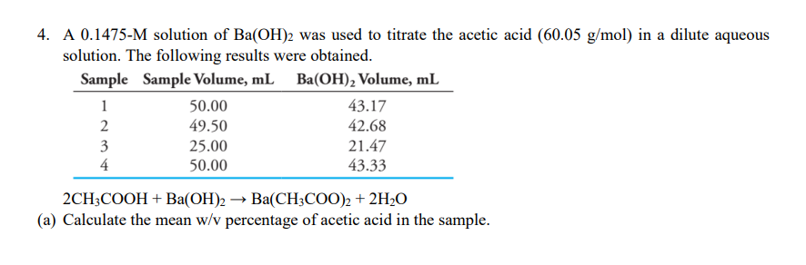 4. A 0.1475-M solution of Ba(OH)2 was used to titrate the acetic acid (60.05 g/mol) in a dilute aqueous
solution. The following results were obtained.
Sample Sample Volume, mL Ba(OH), Volume, mL
1
50.00
43.17
49.50
42.68
3
21.47
25.00
50.00
4
43.33
2CH3COOH + Ba(OH)2 → Ba(CH;CO0), + 2H2O
(a) Calculate the mean w/v percentage of acetic acid in the sample.
