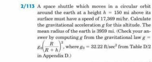 2/113 A space shuttle which moves in a circular orbit
around the earth at a height h 150 mi above its
surface must have a speed of 17,369 mi/hr. Calculate
the gravitational accelerationg for this altitude. The
mean radius of the earth is 3959 mi. (Check your an-
swer by computing g from the gravitational law g =
R
go
where go = 32.22 ft/sec2 from Table D/2
R+h
in Appendix D.)
