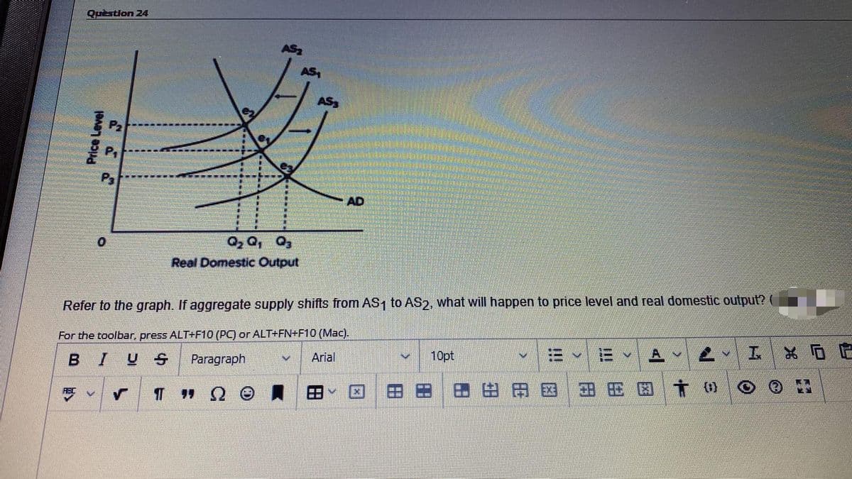 Question 24
AS,
AS3
AD
O, Q, 0,
Real Domestic Output
Refer to the graph. If aggregate supply shifts from AS1 to AS2, what will happen to price level and real domestic output?
For the toolbar, press ALT+F10 (PC) or ALT+FN+F10 (Mac).
三
* 回定
BIUS
Paragraph
Arial
10pt
A.
田田国
田 田図 t 0
!!!
!!
田
田
Price Level

