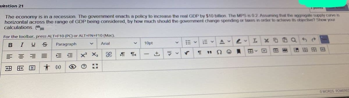 uèstion 21
pounts
The economy is in a recession. The government enacts a policy to increase the real GDP by $10 billion. The MPS is 0.2. Assuming that the agggregate supply curve is
horizontal across the range of GDP being considered, by how much should the government change spending or taxes in order to achieve its objective? Show your
calculations. e
For the toolbar, press ALT+F10 (PC) or ALT+FN+F10 (Mac).
BIUS
Paragraph
Arial
10pt
A v
x X,
Re v
55
OWORDS POWERED
図
田
lili
用
