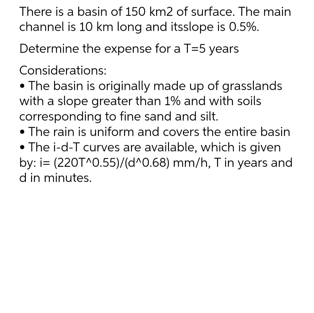 There is a basin of 150 km2 of surface. The main
channel is 10 km long and itsslope is 0.5%.
Determine the expense for a T=5 years
Considerations:
• The basin is originally made up of grasslands
with a slope greater than 1% and with soils
corresponding to fine sand and silt.
• The rain is uniform and covers the entire basin
• The i-d-T curves are available, which is given
by: i= (220T^0.55)/(d^0.68) mm/h, T in years and
d in minutes.