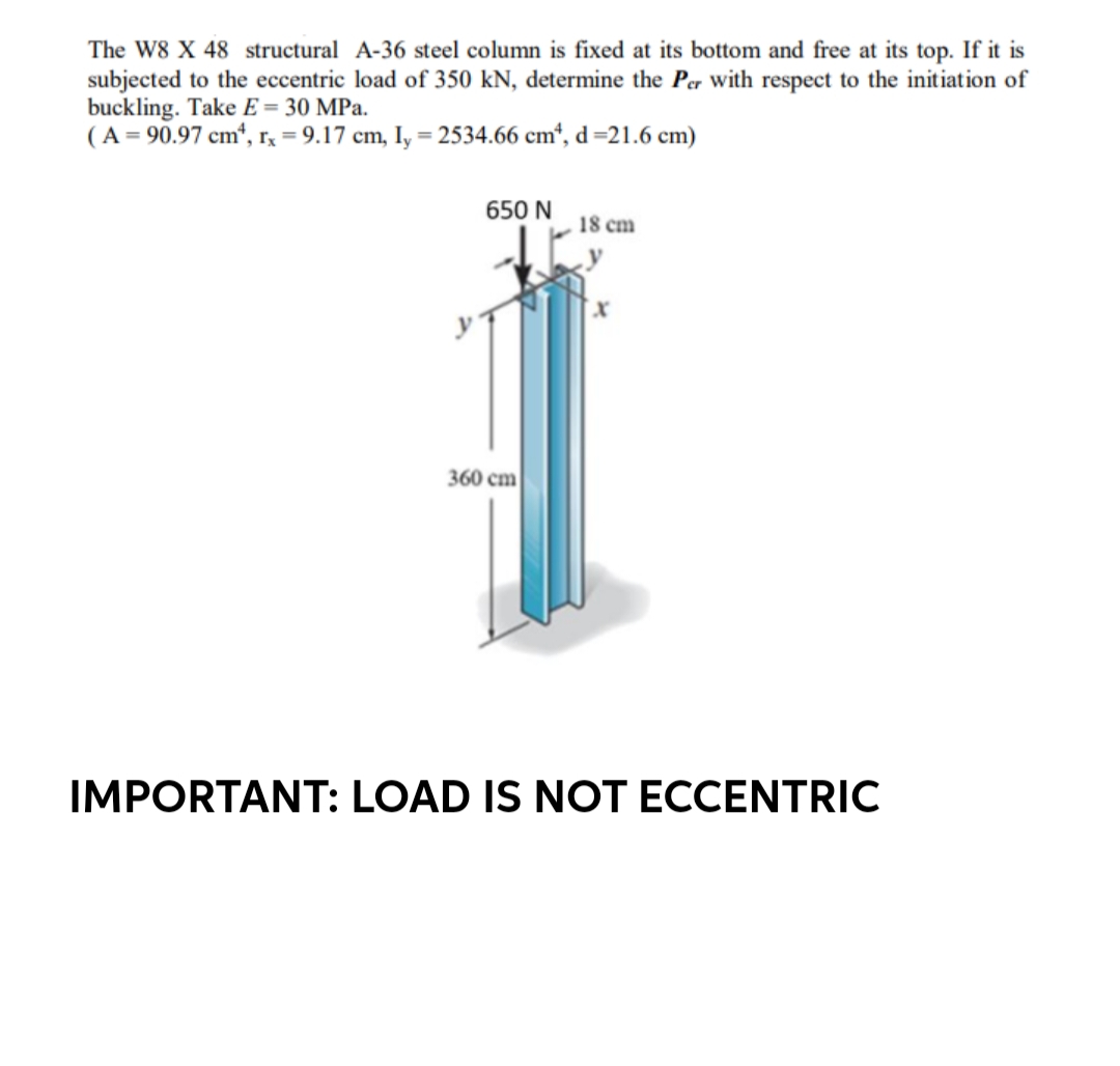 The W8 X 48 structural A-36 steel column is fixed at its bottom and free at its top. If it is
subjected to the eccentric load of 350 kN, determine the Per with respect to the initiation of
buckling. Take E = 30 MPa.
(A = 90.97 cm¹, rx = 9.17 cm, ly = 2534.66 cm², d=21.6 cm)
650 N
18 cm
360 cm
IMPORTANT: LOAD IS NOT ECCENTRIC