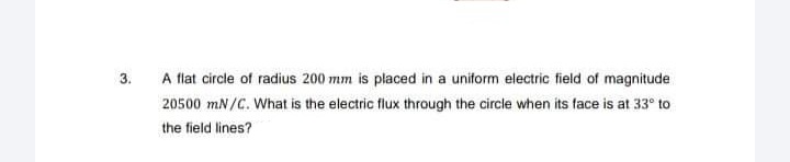 3.
A flat circle of radius 200 mm is placed in a uniform electric field of magnitude
20500 mN/C. What is the electric flux through the circle when its face is at 33° to
the field lines?
