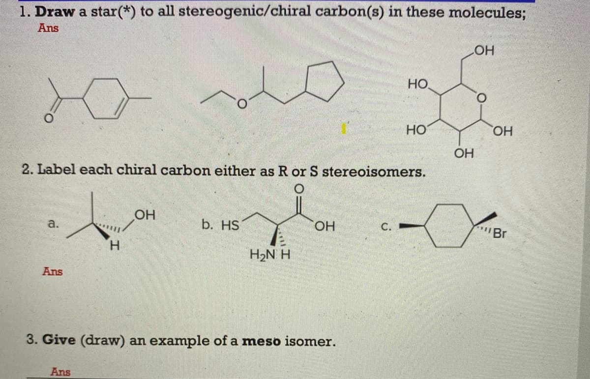 1. Draw a star(*) to all stereogenic/chiral carbon(s) in these molecules;
Ans
HO
HO.
HO
HO,
OH
2. Label each chiral carbon either as R or S stereoisomers.
OH
а.
b. HS
HO.
C.
Br
H.
H2N H
Ans
3. Give (draw) an example of a meso isomer.
Ans

