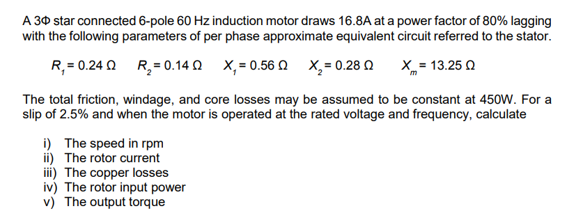 A 30 star connected 6-pole 60 Hz induction motor draws 16.8A at a power factor of 80% lagging
with the following parameters of per phase approximate equivalent circuit referred to the stator.
X = 13.25 Q
R₁ = 0.24 0
R₂ = 0.14 0 Χ, = 0.56 Ω X, = 0.28 Ω
The total friction, windage, and core losses may be assumed to be constant at 450W. For a
slip of 2.5% and when the motor is operated at the rated voltage and frequency, calculate
i) The speed in rpm
ii) The rotor current
iii) The copper losses
iv) The rotor input power
v) The output torque