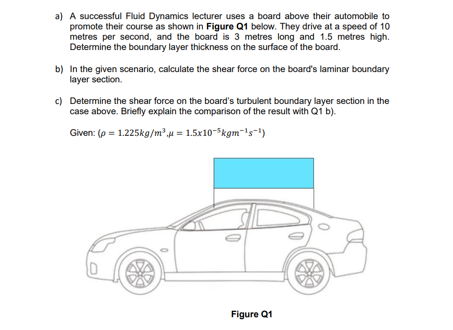 a) A successful Fluid Dynamics lecturer uses a board above their automobile to
promote their course as shown in Figure Q1 below. They drive at a speed of 10
metres per second, and the board is 3 metres long and 1.5 metres high.
Determine the boundary layer thickness on the surface of the board.
b) In the given scenario, calculate the shear force on the board's laminar boundary
layer section.
c) Determine the shear force on the board's turbulent boundary layer section in the
case above. Briefly explain the comparison of the result with Q1 b).
Given: (p = 1.225kg/m³,μ = 1.5x10-5kgm-¹s-¹)
Figure Q1