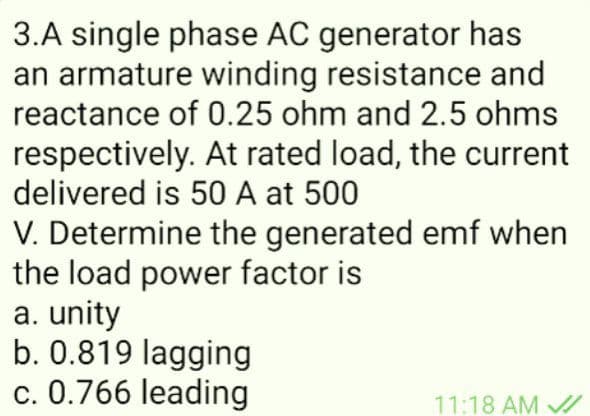 3.A single phase AC generator has
an armature winding resistance and
reactance of 0.25 ohm and 2.5 ohms
respectively. At rated load, the current
delivered is 50 A at 500
V. Determine the generated emf when
the load power factor is
a. unity
b. 0.819 lagging
c. 0.766 leading
11:18 AM
