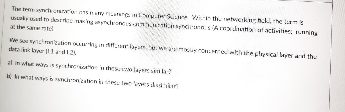 The term synchronization has many meanings in Computer Science. Within the networking field, the term is
usually used to describe making asynchronous communication synchronous (A coordination of activities; running
at the same rate)
We see synchronization occurring in different layers, but we are mostly concerned with the physical layer and the
data link layer (L1 and L2).
a) In what ways is synchronization in these two layers similar?
b) In what ways is synchronization in these two layers dissimilar?
