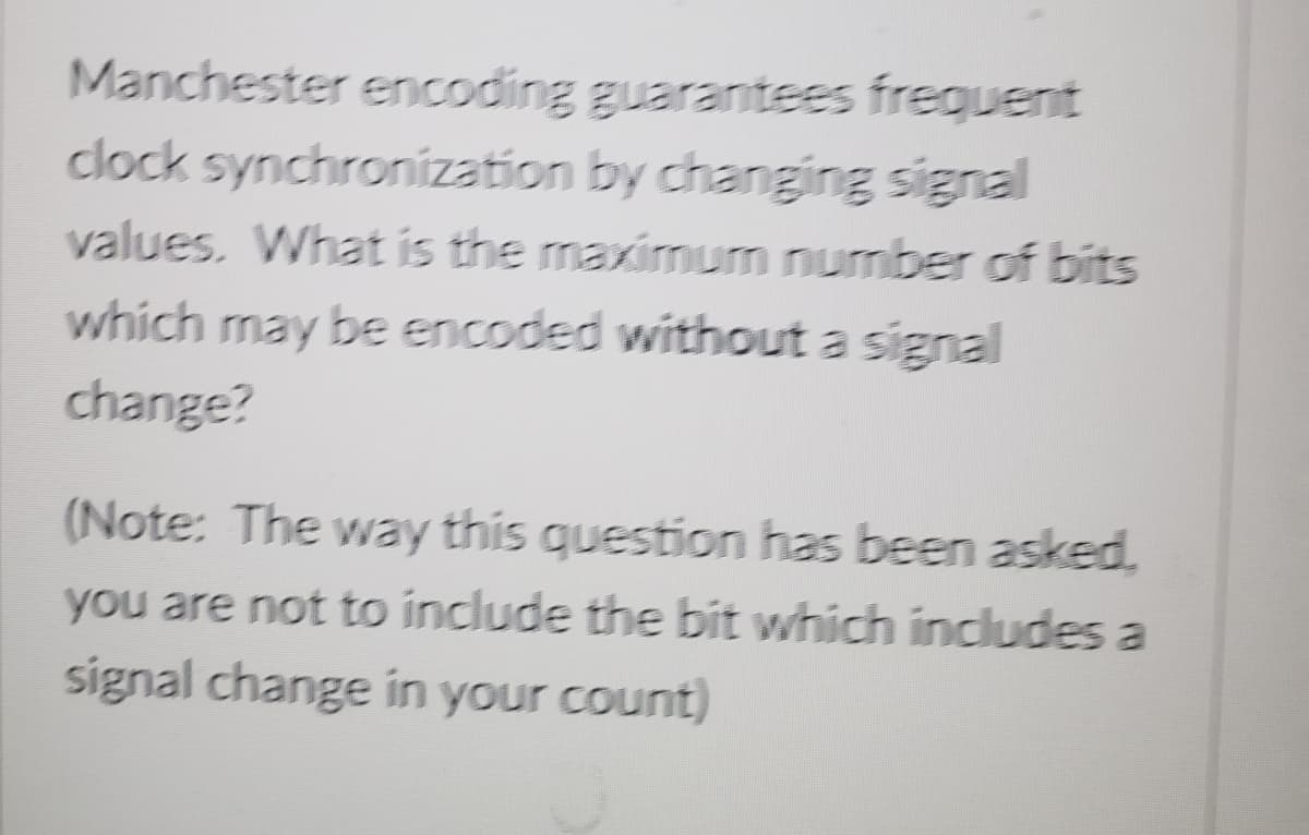 Manchester encoding guarantees frequent
clock synchronization by changing signal
values. What is the maximum number of bits
which may be encoded without a signal
change?
(Note: The way this question has been asked.
you are not to include the bit which includes a
signal change in your count)
