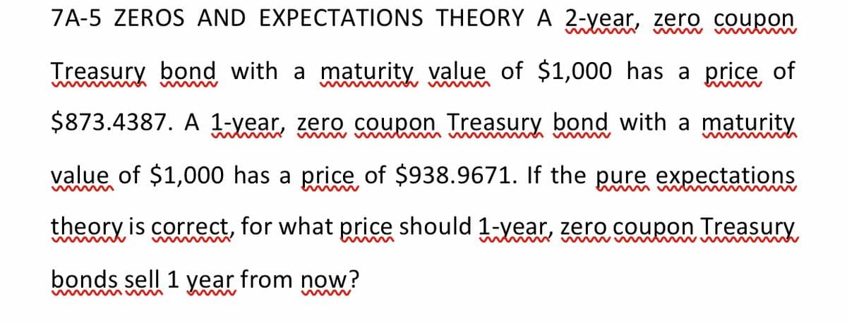 7A-5 ZEROS AND EXPECTATIONS THEORY A 2-year, zero coupon
Treasury bond with a maturity value of $1,000 has a price of
$873.4387. A 1-year, zero coupon Treasury bond with a maturity
w w m w w h w w
wwww
value of $1,000 has a price of $938.9671. If the pure expectations
w ww
theory is correct, for what price should 1-year, zero coupon Treasury
bonds sell 1
Year
from now?
