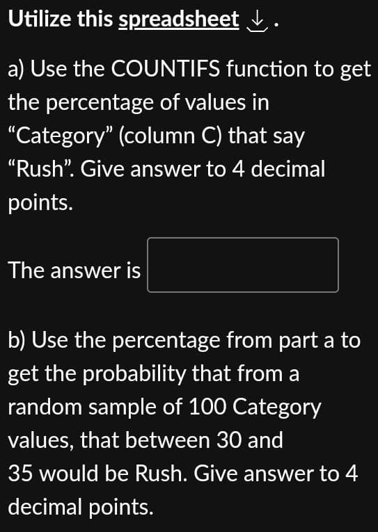Utilize this spreadsheet ✓.
a) Use the COUNTIFS function to get
the percentage of values in
"Category" (column C) that say
"Rush". Give answer to 4 decimal
points.
The answer is
b) Use the percentage from part a to
get the probability that from a
random sample of 100 Category
values, that between 30 and
35 would be Rush. Give answer to 4
decimal points.