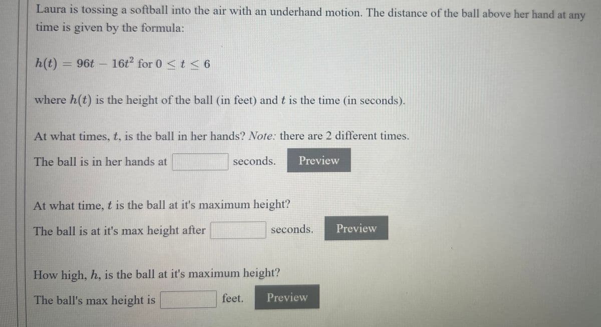 Laura is tossing a softball into the air with an underhand motion. The distance of the ball above her hand at any
time is given by the formula:
2
h(t) = 96t – 16t for 0 <t < 6
where h(t) is the height of the ball (in feet) and t is the time (in seconds).
At what times, t, is the ball in her hands? Note: there are 2 different times.
The ball is in her hands at
seconds.
Preview
At what time, t is the ball at it's maximum height?
The ball is at it's max height after
seconds.
Preview
How high, h, is the ball at it's maximum height?
The ball's max height is
feet.
Preview
