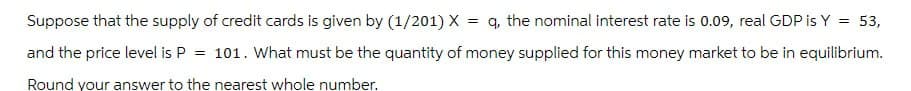Suppose that the supply of credit cards is given by (1/201) X =q, the nominal interest rate is 0.09, real GDP is Y = 53,
and the price level is P = 101. What must be the quantity of money supplied for this money market to be in equilibrium.
Round your answer to the nearest whole number.