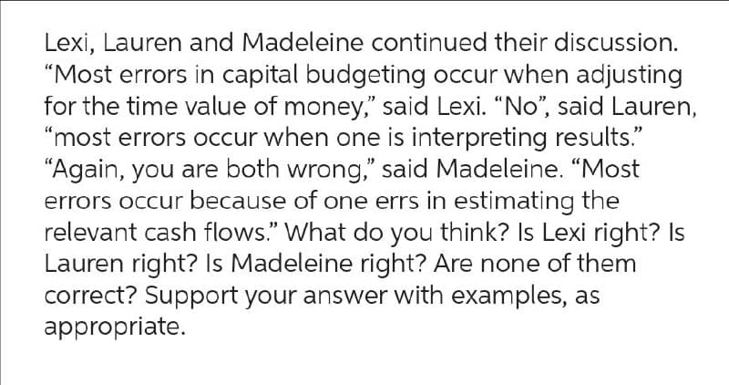 Lexi, Lauren and Madeleine continued their discussion.
"Most errors in capital budgeting occur when adjusting
for the time value of money," said Lexi. "No", said Lauren,
"most errors occur when one is interpreting results."
"Again, you are both wrong," said Madeleine. "Most
errors occur because of one errs in estimating the
relevant cash flows." What do you think? Is Lexi right? Is
Lauren right? Is Madeleine right? Are none of them
correct? Support your answer with examples, as
appropriate.