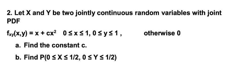 2. Let X and Y be two jointly continuous random variables with joint
PDF
fxy(x,y) = x + cx² 0≤x≤ 1,0 ≤ y ≤ 1,
otherwise 0
a. Find the constant c.
b. Find P(0 ≤ x ≤ 1/2, 0 ≤ Y≤ 1/2)