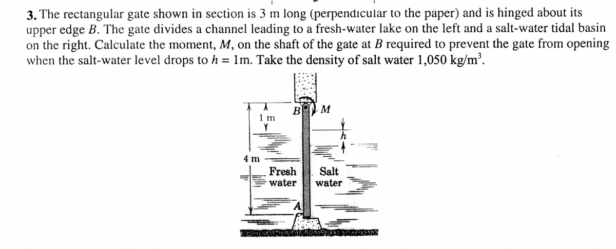 3. The rectangular gate shown in section is 3 m long (perpendicular to the paper) and is hinged about its
upper edge B. The gate divides a channel leading to a fresh-water lake on the left and a salt-water tidal basin
on the right. Calculate the moment, M, on the shaft of the gate at B required to prevent the gate from opening
when the salt-water level drops to h = 1m. Take the density of salt water 1,050 kg/m'.
%3D
M
B
1 m
4 m
Fresh
water
Salt
water
