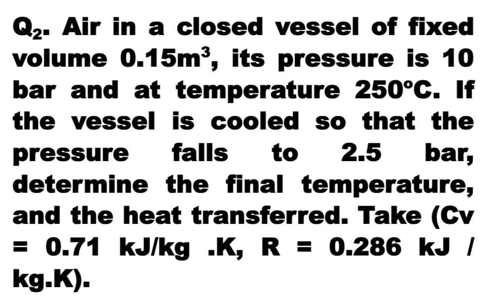Q2. Air in a closed vessel of fixed
volume 0.15m³, its pressure is 10
bar and at temperature 250°C. If
the vessel is cooled so that the
falls
to
2.5
bar,
pressure
determine the final temperature,
and the heat transferred. Take (Cv
= 0.71 kJ/kg .K, R = 0.286 kJ /
kg.K).
