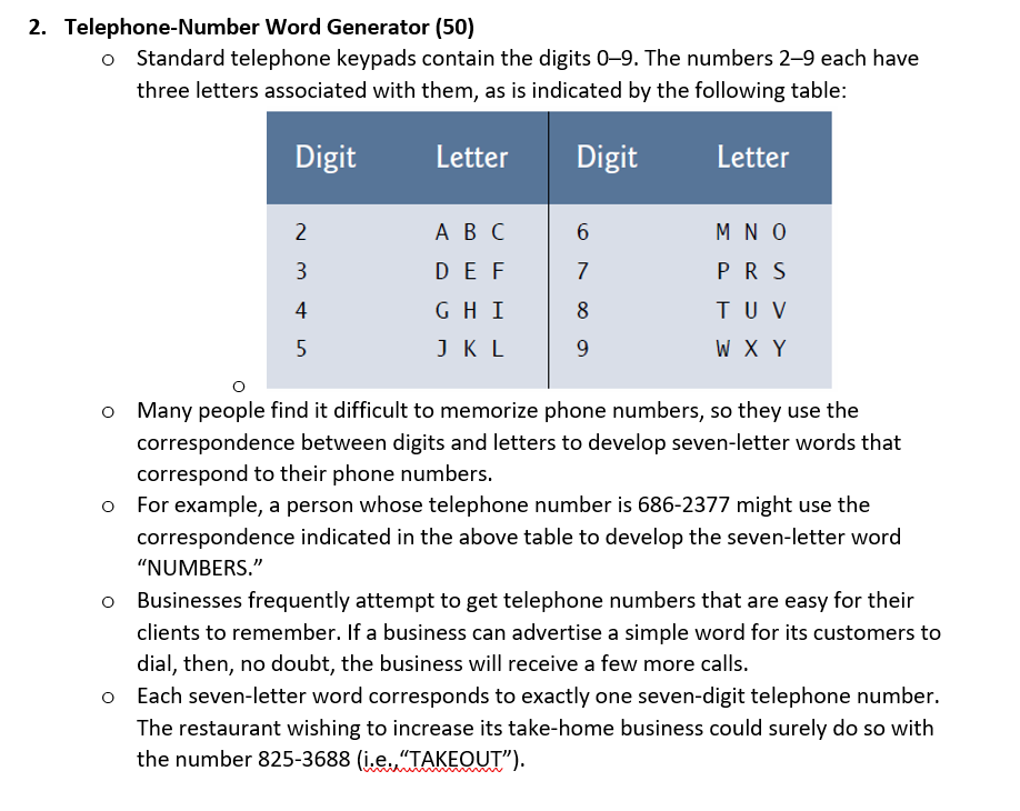 2. Telephone-Number Word Generator (50)
o Standard telephone keypads contain the digits 0-9. The numbers 2-9 each have
three letters associated with them, as is indicated by the following table:
Digit
Letter
Digit
Letter
2
A B C
6.
M N O
DE F
7
PR S
4
GH I
8
TU V
5
J KL
9.
W X Y
o Many people find it difficult to memorize phone numbers, so they use the
correspondence between digits and letters to develop seven-letter words that
correspond to their phone numbers.
o For example, a person whose telephone number is 686-2377 might use the
correspondence indicated in the above table to develop the seven-letter word
"NUMBERS."
Businesses frequently attempt to get telephone numbers that are easy for their
clients to remember. If a business can advertise a simple word for its customers to
dial, then, no doubt, the business will receive a few more calls.
Each seven-letter word corresponds to exactly one seven-digit telephone number.
The restaurant wishing to increase its take-home business could surely do so with
the number 825-3688 (i.e.,"TAKEOUT").
3.
