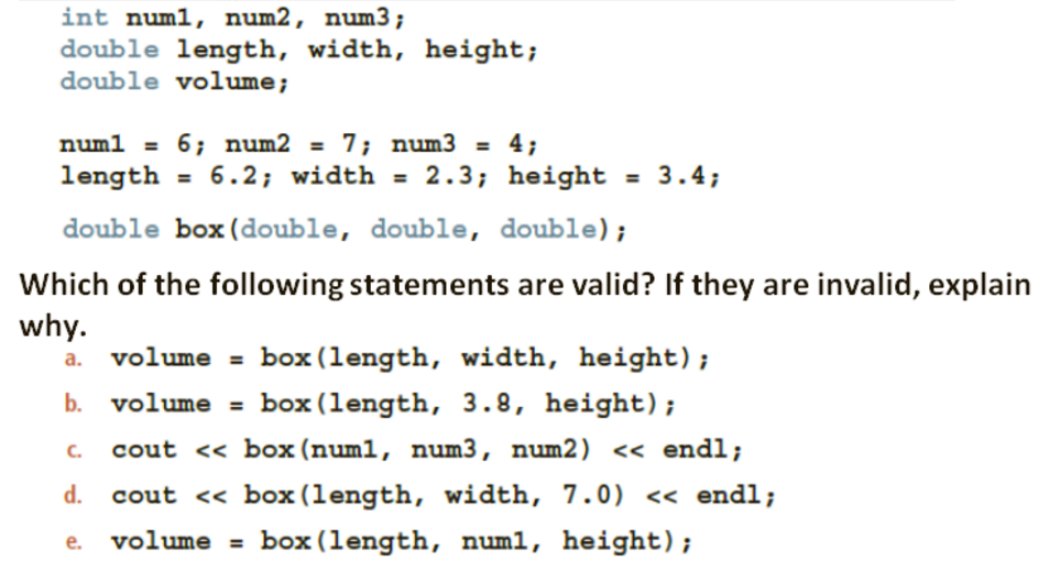 int numl, num2, num3;
double length, width, height;
double volume;
numl = 6; num2 = 7; num3 = 4;
length = 6.2; width = 2.3; height = 3.4;
%3D
%3D
double box (double, double, double);
Which of the following statements are valid? If they are invalid, explain
why.
a. volume = box (length, width, height);
b. volume = box (length, 3.8, height);
C.
cout <« box (numl, num3, num2) << endl;
d. cout << box(length, width, 7.0) << endl;
volume = box (length, numl, height);
e.
