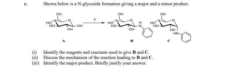 с.
Shown below is a N-glycoside formation giving a major and a minor product.
он
он
он
но
но
HO
но
H.
но
но
OH
OH
HN
(i) Identify the reagents and reactants used to give B and C.
(ii) Discuss the mechanism of the reaction leading to B and C.
(iii) Identify the major product. Briefly justify your answer.
