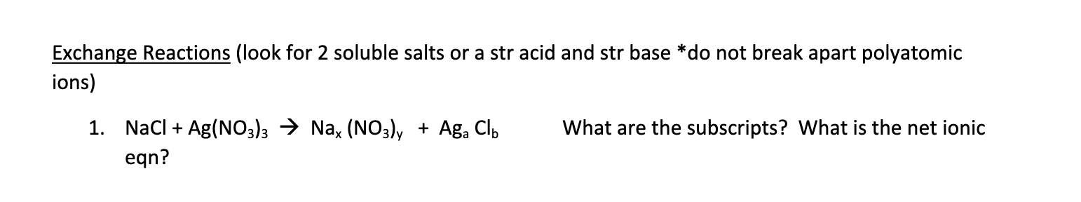 Exchange Reactions (look for 2 soluble salts or a str acid and str base *do not break apart polyatomic
ions)
1. NaCl Ag(NO3)3 > Na, (NO3)y
Aga Clb
What are the subscripts? What is the net ionic
+
eqn?
