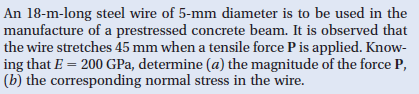 An 18-m-long steel wire of 5-mm diameter is to be used in the
manufacture of a prestressed concrete beam. It is observed that
the wire stretches 45 mm when a tensile force P is applied. Know-
ing that E = 200 GPa, determine (a) the magnitude of the force P,
(b) the corresponding normal stress in the wire.
