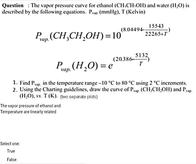 Question: The vapor pressure curve for ethanol (CH₂CH₂OH) and water (H₂O) is
described by the following equations. Pvap. (mmHg), T (Kelvin)
Pap.(CH₂CH₂OH)=10
The vapor pressure of ethanol and
Temperature are linearly related
15543
22265+T
Select one:
True
False
(8.04494-
Pap. (H₂O) = e
1. Find Pvap, in the temperature range -10 °C to 80 °C using 2 °C increments.
2. Using the Charting guidelines, draw the curve of Pvap. (CH3CH₂OH) and Pvap.
(H₂O), vs. T (K). (two separate plots)
(20.386-5132
T