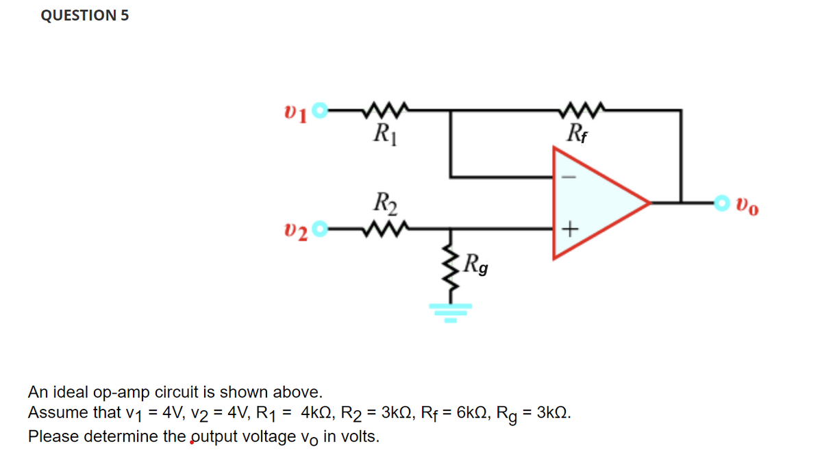 QUESTION 5
V10-
02
R₁
=
R₂
An ideal op-amp circuit is shown above.
Assume that v₁ = 4V, v2 = 4V, R₁
Please determine the output voltage vo in volts.
Rg
4ΚΩ, R2 = 3ΚΩ, Rf = 6ΚΩ,
W
Rf
+
=
Rg 3ΚΩ.
Vo