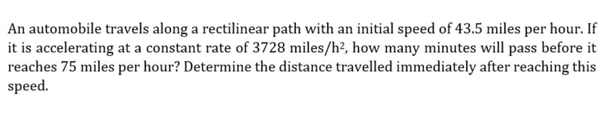 An automobile travels along a rectilinear path with an initial speed of 43.5 miles per hour. If
it is accelerating at a constant rate of 3728 miles/h², how many minutes will pass before it
reaches 75 miles per hour? Determine the distance travelled immediately after reaching this
speed.