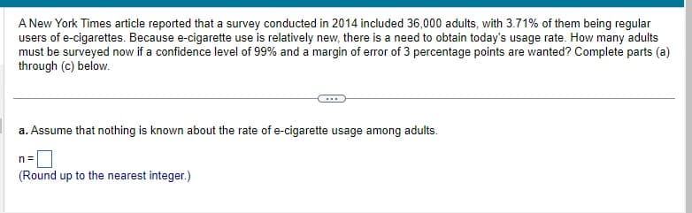 A New York Times article reported that a survey conducted in 2014 included 36,000 adults, with 3.71% of them being regular
users of e-cigarettes. Because e-cigarette use is relatively new, there is a need to obtain today's usage rate. How many adults
must be surveyed now if a confidence level of 99% and a margin of error of 3 percentage points are wanted? Complete parts (a)
through (c) below.
a. Assume that nothing is known about the rate of e-cigarette usage among adults.
n=
(Round up to the nearest integer.)