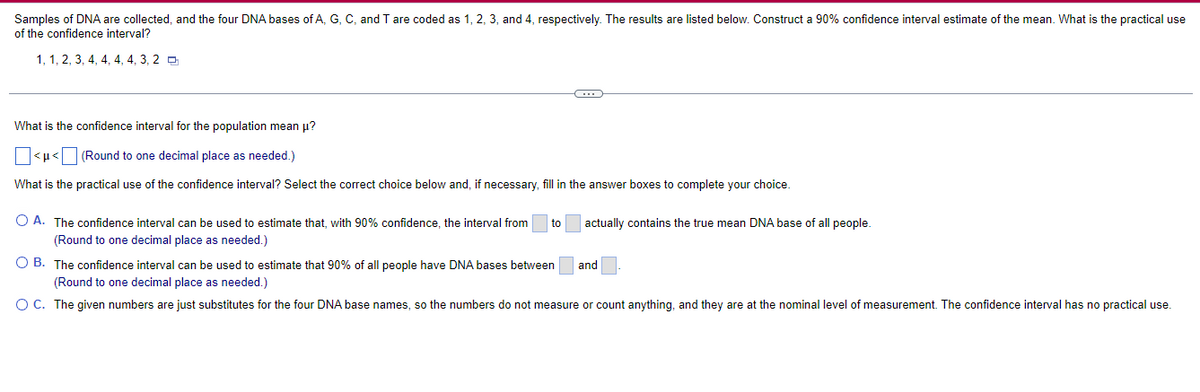 Samples of DNA are collected, and the four DNA bases of A, G, C, and T are coded as 1, 2, 3, and 4, respectively. The results are listed below. Construct a 90% confidence interval estimate of the mean. What is the practical use
of the confidence interval?
1, 1, 2, 3, 4, 4, 4, 4, 3, 2
C
What is the confidence interval for the population mean μ?
<<
(Round to one decimal place as needed.)
What is the practical use of the confidence interval? Select the correct choice below and, if necessary, fill in the answer boxes to complete your choice.
O A. The confidence interval can be used to estimate that, with 90% confidence, the interval from to
(Round to one decimal place as needed.)
actually contains the true mean DNA base of all people.
OB. The confidence interval can be used to estimate that 90% of all people have DNA bases between
(Round to one decimal place as needed.)
O C. The given numbers are just substitutes for the four DNA base names, so the numbers do not measure or count anything, and they are at the nominal level of measurement. The confidence interval has no practical use.
and