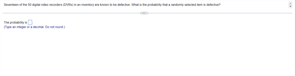 Seventeen of the 50 digital video recorders (DVRs) in an inventory are known to be defective. What is the probability that a randomly selected item is defective?
The probability is
(Type an integer or a decimal. Do not round.)