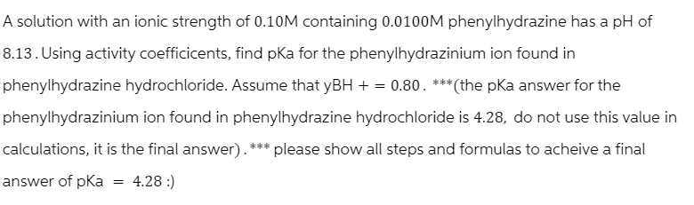 A solution with an ionic strength of 0.10M containing 0.0100M phenylhydrazine has a pH of
8.13. Using activity coefficicents, find pka for the phenylhydrazinium ion found in
phenylhydrazine hydrochloride. Assume that yBH + = 0.80. ***(the pka answer for the
phenylhydrazinium ion found in phenylhydrazine hydrochloride is 4.28, do not use this value in
calculations, it is the final answer). *** please show all steps and formulas to acheive a final
answer of pKa = 4.28 :)