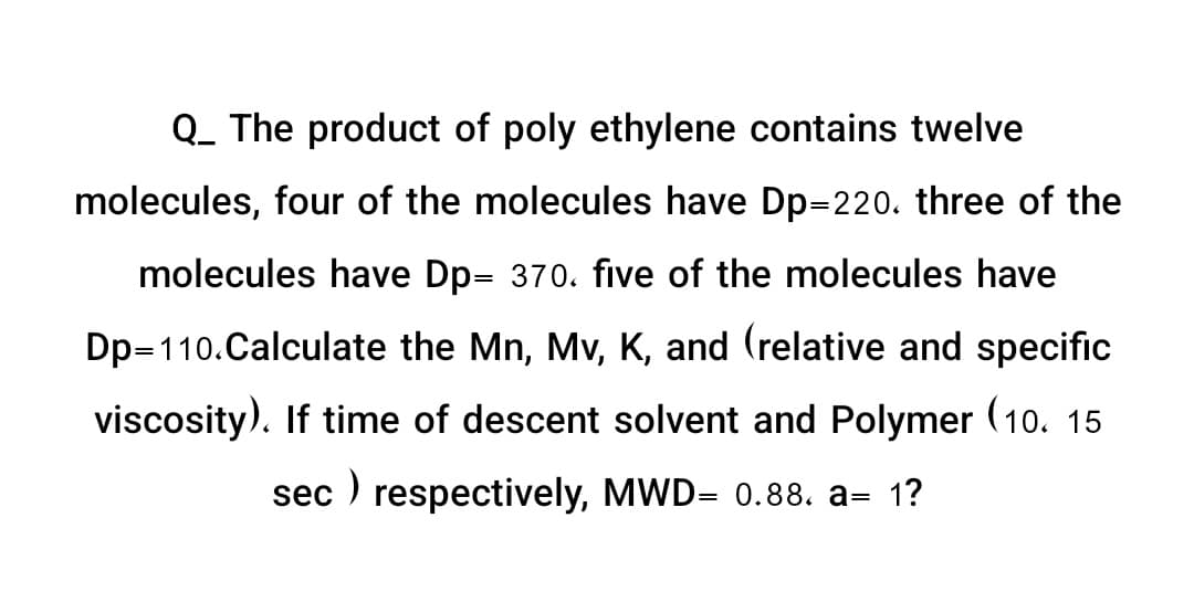 Q_ The product of poly ethylene contains twelve
molecules, four of the molecules have Dp=220. three of the
molecules have Dp- 370. five of the molecules have
Dp=110.Calculate the Mn, Mv, K, and (relative and specific
viscosity). If time of descent solvent and Polymer (10. 15
sec) respectively, MWD= 0.88. a= 1?