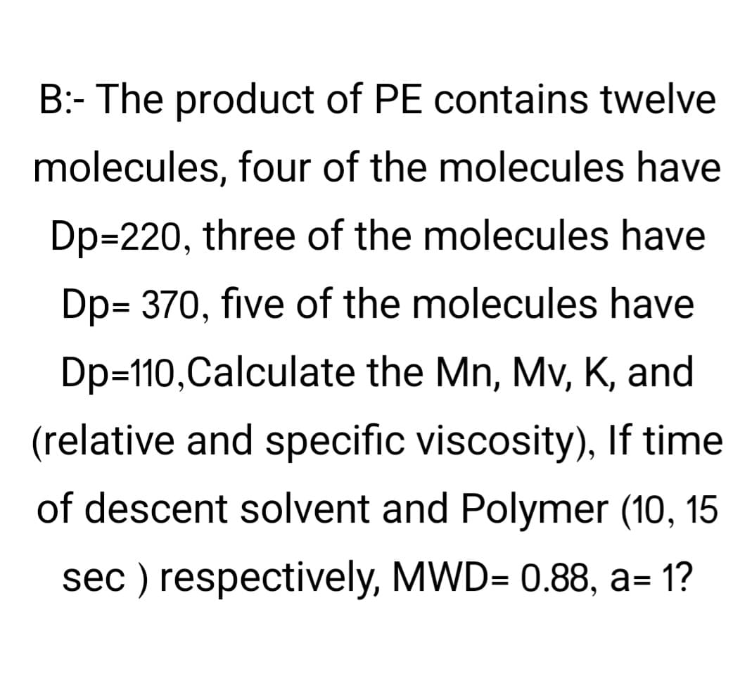 B:- The product of PE contains twelve
molecules, four of the molecules have
Dp=220, three of the molecules have
Dp= 370, five of the molecules have
Dp=110,Calculate the Mn, Mv, K, and
(relative and specific viscosity), If time
of descent solvent and Polymer (10, 15
sec ) respectively, MWD= 0.88, a= 1?