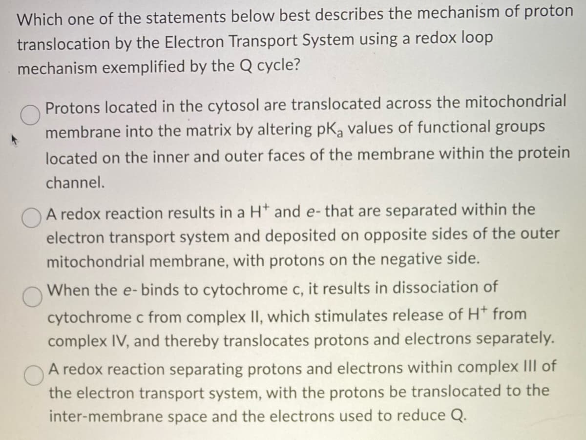 Which one of the statements below best describes the mechanism of proton
translocation by the Electron Transport System using a redox loop
mechanism exemplified by the Q cycle?
Protons located in the cytosol are translocated across the mitochondrial
membrane into the matrix by altering pKą values of functional groups
located on the inner and outer faces of the membrane within the protein
channel.
A redox reaction results in a H* and e- that are separated within the
electron transport system and deposited on opposite sides of the outer
mitochondrial membrane, with protons on the negative side.
When the e-binds to cytochrome c, it results in dissociation of
cytochrome c from complex II, which stimulates release of H* from
complex IV, and thereby translocates protons and electrons separately.
A redox reaction separating protons and electrons within complex III of
the electron transport system, with the protons be translocated to the
inter-membrane space and the electrons used to reduce Q.