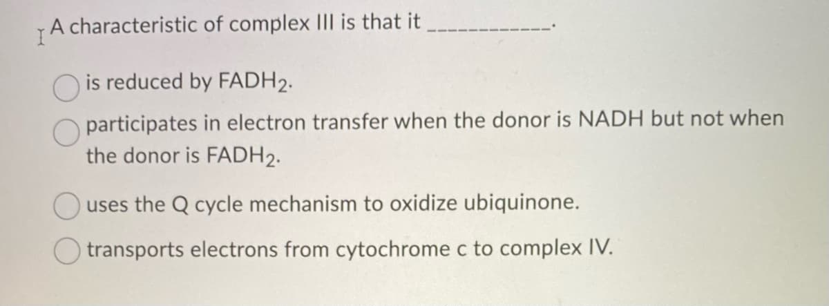 I
A
characteristic of complex III is that it
is reduced by FADH2.
participates in electron transfer when the donor is NADH but not when
the donor is FADH₂.
uses the Q cycle mechanism to oxidize ubiquinone.
transports electrons from cytochrome c to complex IV.