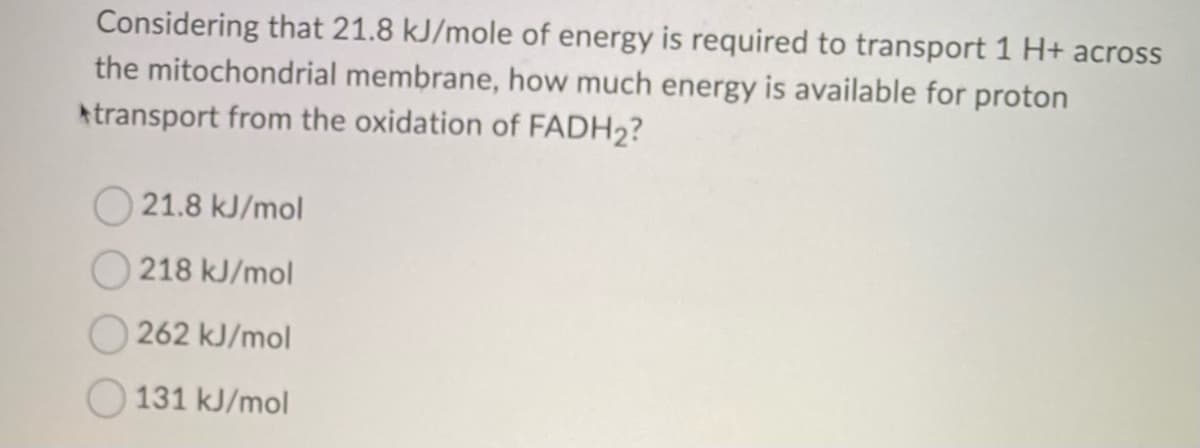 Considering that 21.8 kJ/mole of energy is required to transport 1 H+ across
the mitochondrial membrane, how much energy is available for proton
transport from the oxidation of FADH2?
21.8 kJ/mol
218 kJ/mol
262 kJ/mol
131 kJ/mol