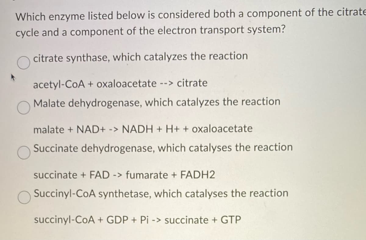 Which enzyme listed below is considered both a component of the citrate
cycle and a component of the electron transport system?
citrate synthase, which catalyzes the reaction
acetyl-CoA + oxaloacetate --> citrate
Malate dehydrogenase, which catalyzes the reaction
malate + NAD+ -> NADH + H+ + oxaloacetate
Succinate dehydrogenase, which catalyses the reaction
succinate + FAD -> fumarate + FADH2
Succinyl-CoA synthetase, which catalyses the reaction
succinyl-CoA + GDP + Pi -> succinate + GTP