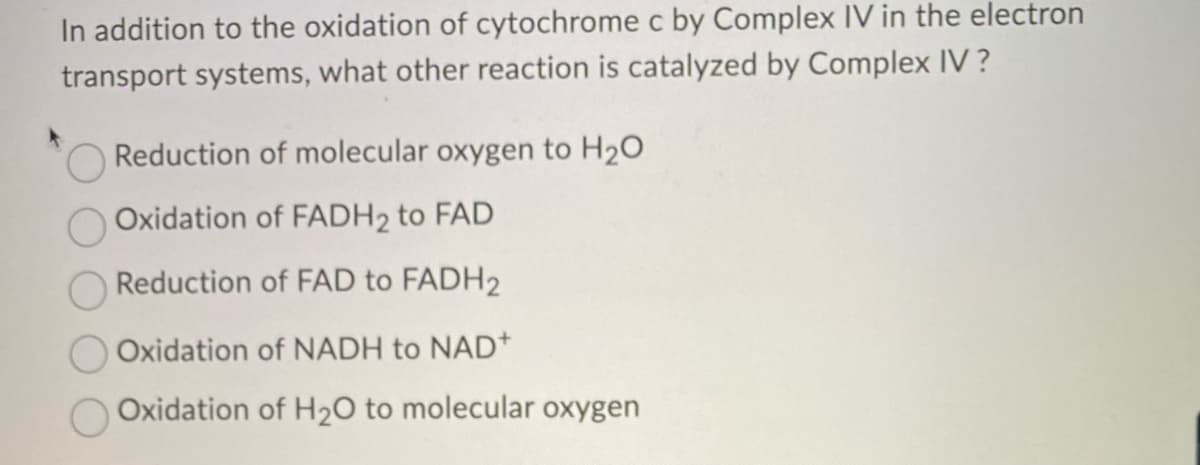 In addition to the oxidation of cytochrome c by Complex IV in the electron
transport systems, what other reaction is catalyzed by Complex IV?
Reduction of molecular oxygen to H₂O
Oxidation of FADH₂ to FAD
Reduction of FAD to FADH2
Oxidation of NADH to NAD+
Oxidation of H₂O to molecular oxygen