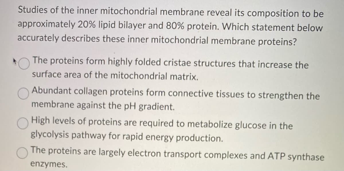 Studies of the inner mitochondrial membrane reveal its composition to be
approximately 20% lipid bilayer and 80% protein. Which statement below
accurately describes these inner mitochondrial membrane proteins?
The proteins form highly folded cristae structures that increase the
surface area of the mitochondrial matrix.
Abundant collagen proteins form connective tissues to strengthen the
membrane against the pH gradient.
High levels of proteins are required to metabolize glucose in the
glycolysis pathway for rapid energy production.
The proteins are largely electron transport complexes and ATP synthase
enzymes.