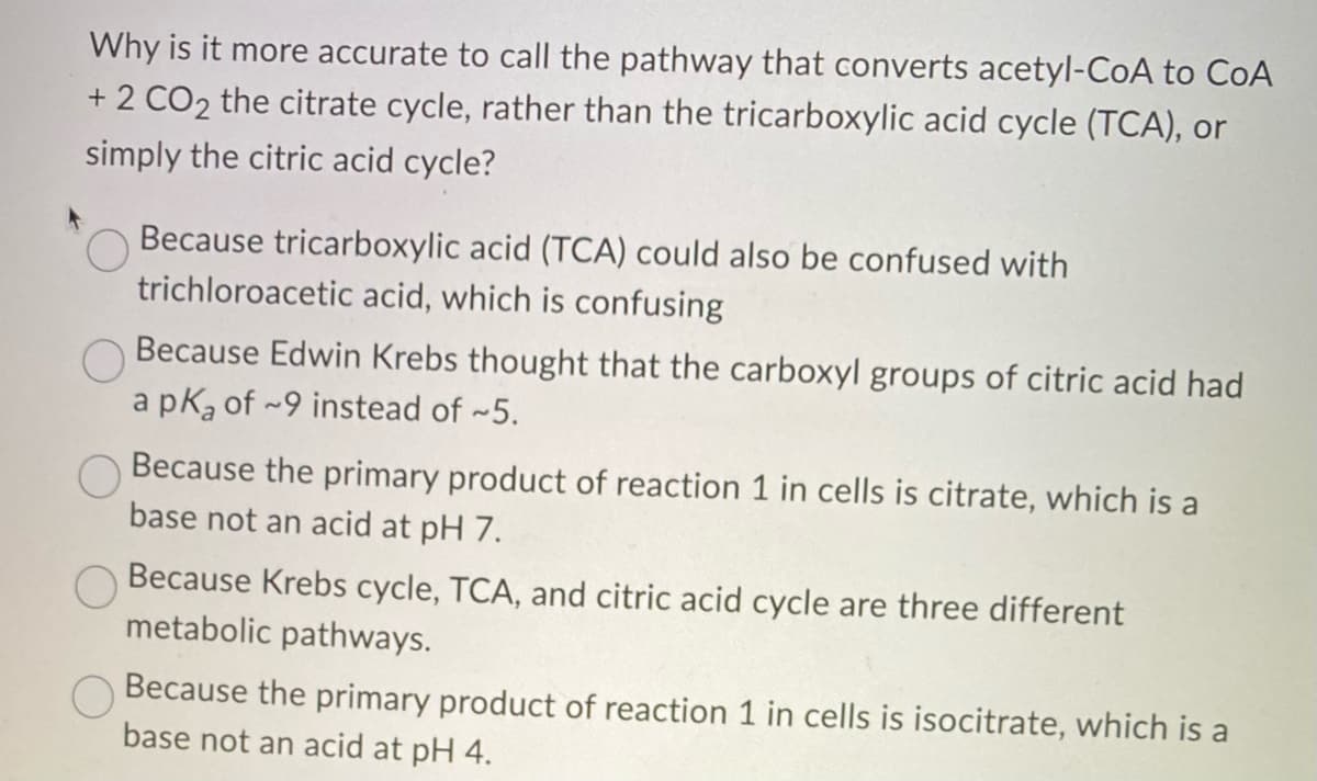 Why is it more accurate to call the pathway that converts acetyl-CoA to CoA
+ 2 CO2 the citrate cycle, rather than the tricarboxylic acid cycle (TCA), or
simply the citric acid cycle?
Because tricarboxylic acid (TCA) could also be confused with
trichloroacetic acid, which is confusing
Because Edwin Krebs thought that the carboxyl groups of citric acid had
a pK₂ of 9 instead of ~5.
Because the primary product of reaction 1 in cells is citrate, which is a
base not an acid at pH 7.
Because Krebs cycle, TCA, and citric acid cycle are three different
metabolic pathways.
Because the primary product of reaction 1 in cells is isocitrate, which is a
base not an acid at pH 4.
