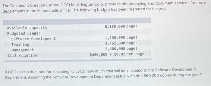 The Document Creation Center (DCC) for Arlington Corp. provides photocopying and document services for three
departments in the Minneapolis office. The following budget has been prepared for the year.
Available capacity
Budgeted usage:
Software Development
Training
Management
Cost equation
8,180,000 pages
1,508,000 pages
3,452,000 pages
2,580,000 pages
$460,000+ $0.02 per page
If DCC uses a dual-rate for allocating its costs, how much cost will be allocated to the Software Development
Department, assuming the Software Development Department actually made 1,960,000 copies during the year?