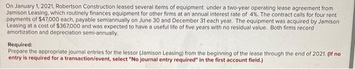 On January 1, 2021, Robertson Construction leased several items of equipment under a two-year operating lease agreement from
Jamison Leasing, which routinely finances equipment for other firms at an annual interest rate of 4%. The contract calls for four rent
payments of $47,000 each, payable semiannually on June 30 and December 31 each year. The equipment was acquired by Jamison.
Leasing at a cost of $367,000 and was expected to have a useful life of five years with no residual value. Both firms record.
amortization and depreciation semi-annually.
Required:
Prepare the appropriate journal entries for the lessor (Jamison Leasing) from the beginning of the lease through the end of 2021. (If no
entry is required for a transaction/event, select "No journal entry required" in the first account field.)