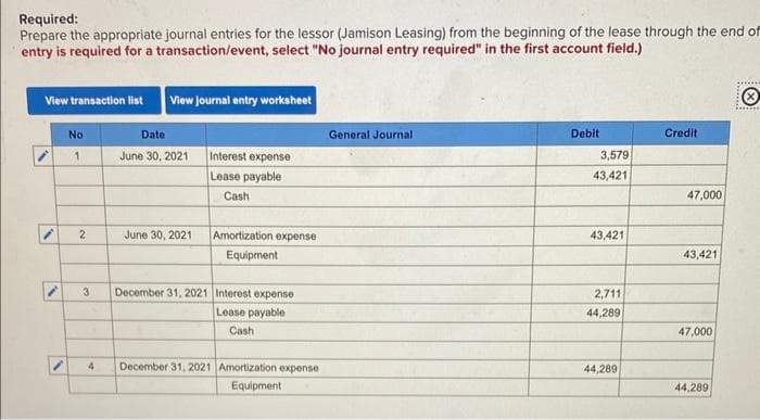 Required:
Prepare the appropriate journal entries for the lessor (Jamison Leasing) from the beginning of the lease through the end of
entry is required for a transaction/event, select "No journal entry required" in the first account field.)
View transaction list
No
1
2
3
4
View Journal entry worksheet
Date
June 30, 2021
June 30, 2021
Interest expense
Lease payable
Cash
Amortization expense
Equipment
December 31, 2021 Interest expense
Lease payable
Cash
December 31, 2021 Amortization expense
Equipment.
General Journal
Debit
3,579
43,421
43,421
2,711
44,289
44,289
Credit
47,000
43,421
47,000
44,289
*******