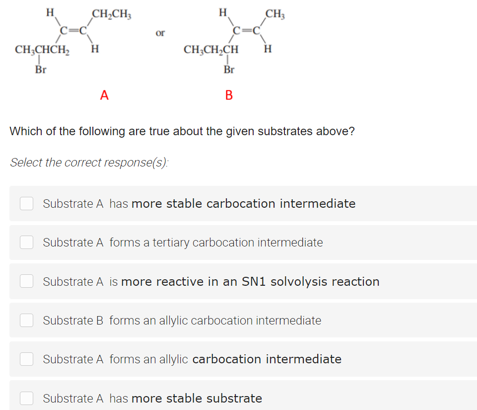 H
CH2CH3
H
CH;
or
CH;CHCH,
H
CH;CH2CH
H
Br
Br
A
В
Which of the following are true about the given substrates above?
Select the correct response(s):
Substrate A has more stable carbocation intermediate
Substrate A forms a tertiary carbocation intermediate
Substrate A is more reactive in an SN1 solvolysis reaction
Substrate B forms an allylic carbocation intermediate
Substrate A forms an allylic carbocation intermediate
Substrate A has more stable substrate
