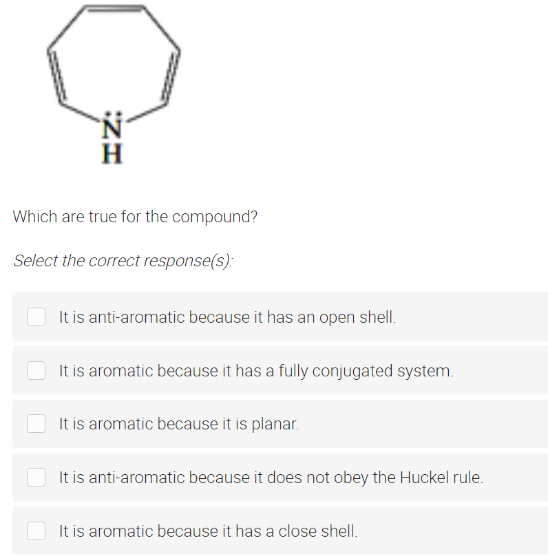 H
Which are true for the compound?
Select the correct response(s):
It is anti-aromatic because it has an open shell.
It is aromatic because it has a fully conjugated system.
It is aromatic because it is planar.
It is anti-aromatic because it does not obey the Huckel rule.
It is aromatic because it has a close shell.
